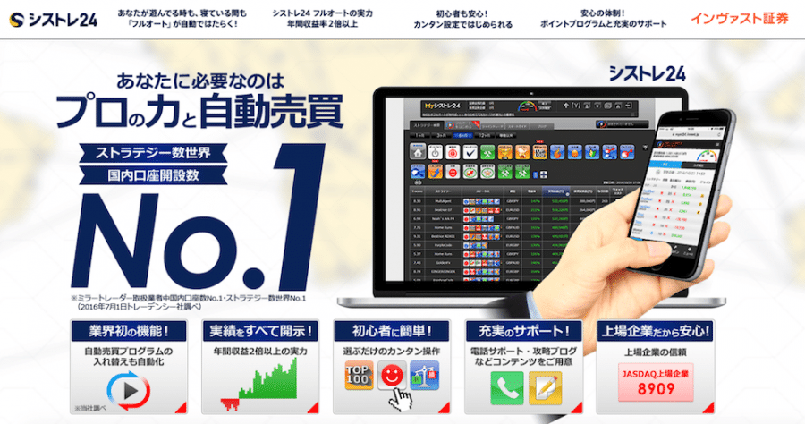 インヴァスト証券のシストレ24は、ストラテジー数・国内口座開設数第１位。業界初のフルオート機能で自動売買プログラムの入れ替えも自動化。実績を全て開示。選ぶだけの簡単操作で初心者も簡単。電話サポート・攻略ブログなど充実のサポート。JASDAQ上場企業だから安心。